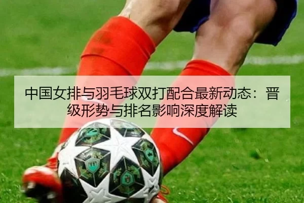 中国女排与羽毛球双打配合最新动态：晋级形势与排名影响深度解读